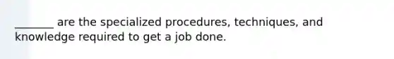 _______ are the specialized procedures, techniques, and knowledge required to get a job done.