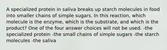 A specialized protein in saliva breaks up starch molecules in food into smaller chains of simple sugars. In this reaction, which molecule is the enzyme, which is the substrate, and which is the product? One of the four answer choices will not be used. -the specialized protein -the small chains of simple sugars -the starch molecules -the saliva