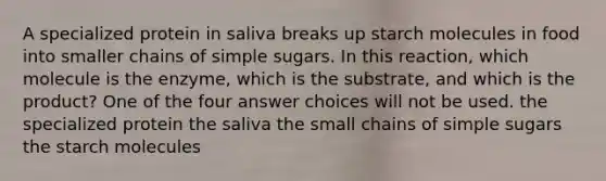 A specialized protein in saliva breaks up starch molecules in food into smaller chains of simple sugars. In this reaction, which molecule is the enzyme, which is the substrate, and which is the product? One of the four answer choices will not be used. the specialized protein the saliva the small chains of simple sugars the starch molecules