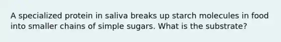 A specialized protein in saliva breaks up starch molecules in food into smaller chains of simple sugars. What is the substrate?