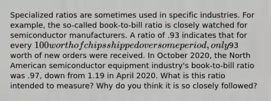 Specialized ratios are sometimes used in specific industries. For example, the so-called book-to-bill ratio is closely watched for semiconductor manufacturers. A ratio of .93 indicates that for every 100 worth of chips shipped over some period, only93 worth of new orders were received. In October 2020, the North American semiconductor equipment industry's book-to-bill ratio was .97, down from 1.19 in April 2020. What is this ratio intended to measure? Why do you think it is so closely followed?