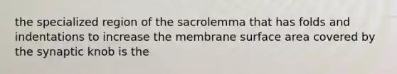 the specialized region of the sacrolemma that has folds and indentations to increase the membrane surface area covered by the synaptic knob is the