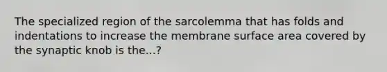 The specialized region of the sarcolemma that has folds and indentations to increase the membrane surface area covered by the synaptic knob is the...?