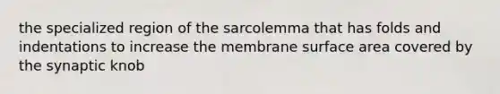 the specialized region of the sarcolemma that has folds and indentations to increase the membrane surface area covered by the synaptic knob