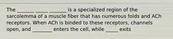 The _______ _____ _______ is a specialized region of the sarcolemma of a muscle fiber that has numerous folds and ACh receptors. When ACh is binded to these receptors, channels open, and ________ enters the cell, while _____ exits