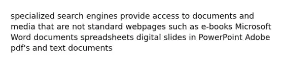 specialized search engines provide access to documents and media that are not standard webpages such as e-books Microsoft Word documents spreadsheets digital slides in PowerPoint Adobe pdf's and text documents