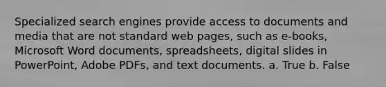 Specialized search engines provide access to documents and media that are not standard web pages, such as e-books, Microsoft Word documents, spreadsheets, digital slides in PowerPoint, Adobe PDFs, and text documents. a. True b. False