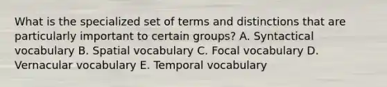 What is the specialized set of terms and distinctions that are particularly important to certain groups? A. Syntactical vocabulary B. Spatial vocabulary C. Focal vocabulary D. Vernacular vocabulary E. Temporal vocabulary