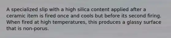 A specialized slip with a high silica content applied after a ceramic item is fired once and cools but before its second firing. When fired at high temperatures, this produces a glassy surface that is non-porus.