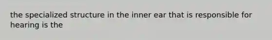 the specialized structure in the inner ear that is responsible for hearing is the