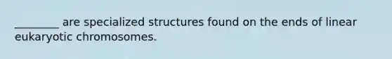 ________ are specialized structures found on the ends of linear eukaryotic chromosomes.