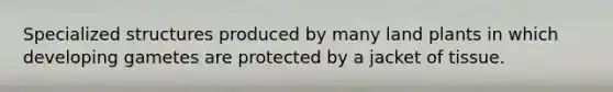 Specialized structures produced by many land plants in which developing gametes are protected by a jacket of tissue.