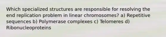 Which specialized structures are responsible for resolving the end replication problem in linear chromosomes? a) Repetitive sequences b) Polymerase complexes c) Telomeres d) Ribonucleoproteins