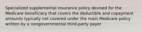 Specialized supplemental insurance policy devised for the Medicare beneficiary that covers the deductible and copayment amounts typically not covered under the main Medicare policy written by a nongovernmental third-party payer