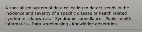 A specialized system of data collection to detect trends in the incidence and severity of a specific disease or health related syndrome is known as: - Syndromic surveillance - Public health informatics - Data warehousing - Knowledge generation