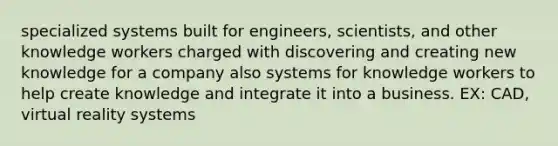 specialized systems built for engineers, scientists, and other knowledge workers charged with discovering and creating new knowledge for a company also systems for knowledge workers to help create knowledge and integrate it into a business. EX: CAD, virtual reality systems