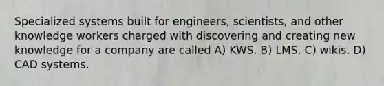 Specialized systems built for engineers, scientists, and other knowledge workers charged with discovering and creating new knowledge for a company are called A) KWS. B) LMS. C) wikis. D) CAD systems.