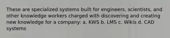 These are specialized systems built for engineers, scientists, and other knowledge workers charged with discovering and creating new knowledge for a company: a. KWS b. LMS c. Wikis d. CAD systems