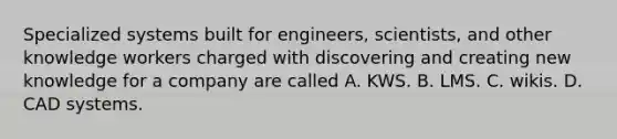 Specialized systems built for engineers, scientists, and other knowledge workers charged with discovering and creating new knowledge for a company are called A. KWS. B. LMS. C. wikis. D. CAD systems.