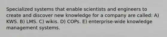 Specialized systems that enable scientists and engineers to create and discover new knowledge for a company are called: A) KWS. B) LMS. C) wikis. D) COPs. E) enterprise-wide knowledge management systems.