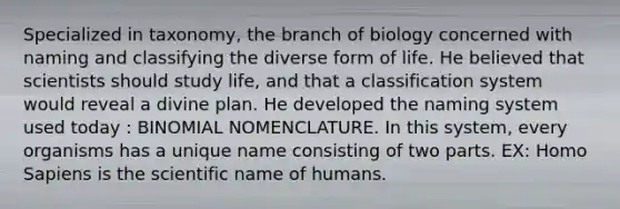 Specialized in taxonomy, the branch of biology concerned with naming and classifying the diverse form of life. He believed that scientists should study life, and that a classification system would reveal a divine plan. He developed the naming system used today : BINOMIAL NOMENCLATURE. In this system, every organisms has a unique name consisting of two parts. EX: Homo Sapiens is the scientific name of humans.