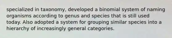 specialized in taxonomy, developed a binomial system of naming organisms according to genus and species that is still used today. Also adopted a system for grouping similar species into a hierarchy of increasingly general categories.