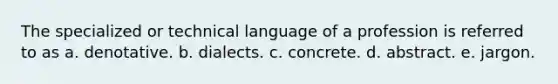 The specialized or technical language of a profession is referred to as a. denotative. b. dialects. c. concrete. d. abstract. e. jargon.