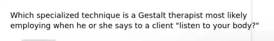 Which specialized technique is a Gestalt therapist most likely employing when he or she says to a client "listen to your body?"