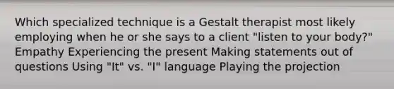 Which specialized technique is a Gestalt therapist most likely employing when he or she says to a client "listen to your body?" Empathy Experiencing the present Making statements out of questions Using "It" vs. "I" language Playing the projection