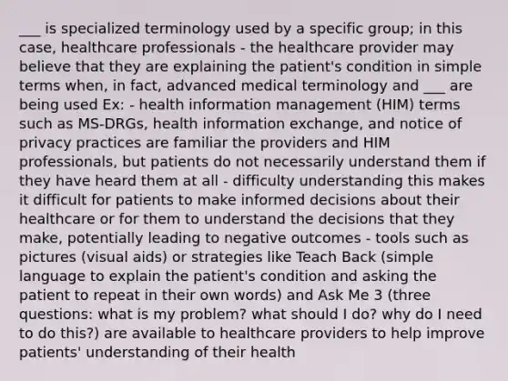 ___ is specialized terminology used by a specific group; in this case, healthcare professionals - the healthcare provider may believe that they are explaining the patient's condition in simple terms when, in fact, advanced medical terminology and ___ are being used Ex: - health information management (HIM) terms such as MS-DRGs, health information exchange, and notice of privacy practices are familiar the providers and HIM professionals, but patients do not necessarily understand them if they have heard them at all - difficulty understanding this makes it difficult for patients to make informed decisions about their healthcare or for them to understand the decisions that they make, potentially leading to negative outcomes - tools such as pictures (visual aids) or strategies like Teach Back (simple language to explain the patient's condition and asking the patient to repeat in their own words) and Ask Me 3 (three questions: what is my problem? what should I do? why do I need to do this?) are available to healthcare providers to help improve patients' understanding of their health