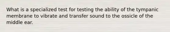 What is a specialized test for testing the ability of the tympanic membrane to vibrate and transfer sound to the ossicle of the middle ear.