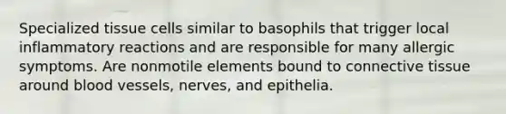 Specialized tissue cells similar to basophils that trigger local inflammatory reactions and are responsible for many allergic symptoms. Are nonmotile elements bound to connective tissue around blood vessels, nerves, and epithelia.
