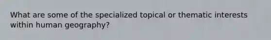 What are some of the specialized topical or thematic interests within human geography?