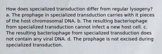 How does specialized transduction differ from regular lysogeny? a. The prophage in specialized transduction carries with it pieces of the host chromosomal DNA. b. The resulting bacteriophage from specialized transduction cannot infect a new host cell. c. The resulting bacteriophage from specialized transduction does not contain any viral DNA. d. The prophage is not excised during specialized transduction.