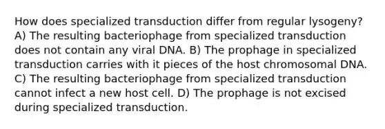 How does specialized transduction differ from regular lysogeny? A) The resulting bacteriophage from specialized transduction does not contain any viral DNA. B) The prophage in specialized transduction carries with it pieces of the host chromosomal DNA. C) The resulting bacteriophage from specialized transduction cannot infect a new host cell. D) The prophage is not excised during specialized transduction.