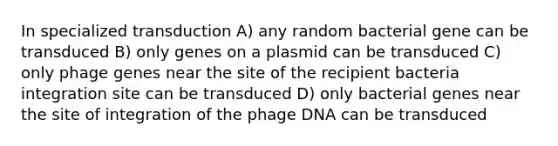 In specialized transduction A) any random bacterial gene can be transduced B) only genes on a plasmid can be transduced C) only phage genes near the site of the recipient bacteria integration site can be transduced D) only bacterial genes near the site of integration of the phage DNA can be transduced