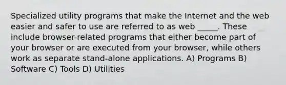 Specialized utility programs that make the Internet and the web easier and safer to use are referred to as web _____. These include browser-related programs that either become part of your browser or are executed from your browser, while others work as separate stand-alone applications. A) Programs B) Software C) Tools D) Utilities