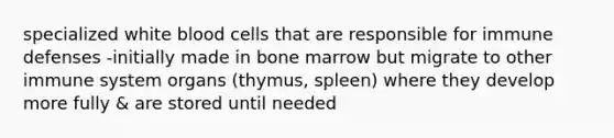 specialized white blood cells that are responsible for immune defenses -initially made in bone marrow but migrate to other immune system organs (thymus, spleen) where they develop more fully & are stored until needed