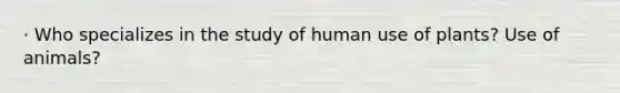 · Who specializes in the study of human use of plants? Use of animals?