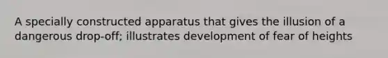 A specially constructed apparatus that gives the illusion of a dangerous drop-off; illustrates development of fear of heights