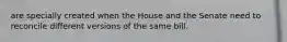 are specially created when the House and the Senate need to reconcile different versions of the same bill.