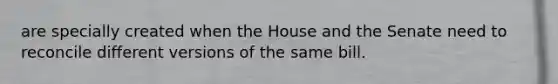 are specially created when the House and the Senate need to reconcile different versions of the same bill.