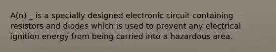 A(n) _ is a specially designed electronic circuit containing resistors and diodes which is used to prevent any electrical ignition energy from being carried into a hazardous area.