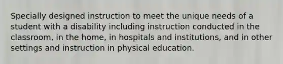 Specially designed instruction to meet the unique needs of a student with a disability including instruction conducted in the classroom, in the home, in hospitals and institutions, and in other settings and instruction in physical education.