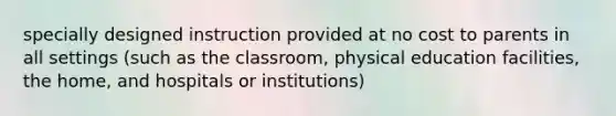 specially designed instruction provided at no cost to parents in all settings (such as the classroom, physical education facilities, the home, and hospitals or institutions)