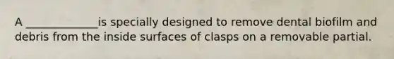 A _____________is specially designed to remove dental biofilm and debris from the inside surfaces of clasps on a removable partial.