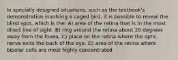 In specially designed situations, such as the textbook's demonstration involving a caged bird, it is possible to reveal the blind spot, which is the: A) area of the retina that is in the most direct line of sight. B) ring around the retina about 20 degrees away from the fovea. C) place on the retina where the optic nerve exits the back of the eye. D) area of the retina where bipolar cells are most highly concentrated