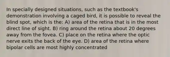 In specially designed situations, such as the textbook's demonstration involving a caged bird, it is possible to reveal the blind spot, which is the: A) area of the retina that is in the most direct line of sight. B) ring around the retina about 20 degrees away from the fovea. C) place on the retina where the optic nerve exits the back of the eye. D) area of the retina where bipolar cells are most highly concentrated