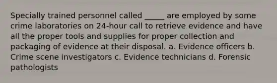 Specially trained personnel called _____ are employed by some crime laboratories on 24-hour call to retrieve evidence and have all the proper tools and supplies for proper collection and packaging of evidence at their disposal. a. Evidence officers b. Crime scene investigators c. Evidence technicians d. Forensic pathologists