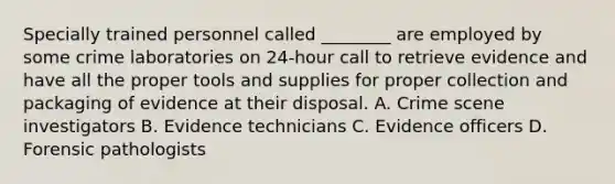 Specially trained personnel called​ ________ are employed by some crime laboratories on​ 24-hour call to retrieve evidence and have all the proper tools and supplies for proper collection and packaging of evidence at their disposal. A. Crime scene investigators B. Evidence technicians C. Evidence officers D. Forensic pathologists